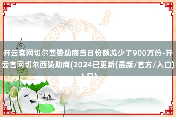 开云官网切尔西赞助商当日份额减少了900万份-开云官网切尔西赞助商(2024已更新(最新/官方/入口)