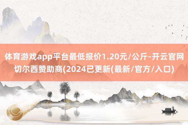 体育游戏app平台最低报价1.20元/公斤-开云官网切尔西赞助商(2024已更新(最新/官方/入口)