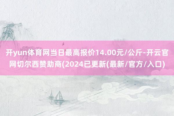 开yun体育网当日最高报价14.00元/公斤-开云官网切尔西赞助商(2024已更新(最新/官方/入口)