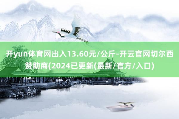 开yun体育网出入13.60元/公斤-开云官网切尔西赞助商(2024已更新(最新/官方/入口)