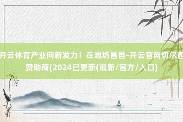 开云体育产业向新发力！在潍坊昌邑-开云官网切尔西赞助商(2024已更新(最新/官方/入口)