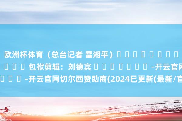 欧洲杯体育（总台记者 雷湘平）												  								包袱剪辑：刘德宾 							-开云官网切尔西赞助商(2024已更新(最新/官方/入口)