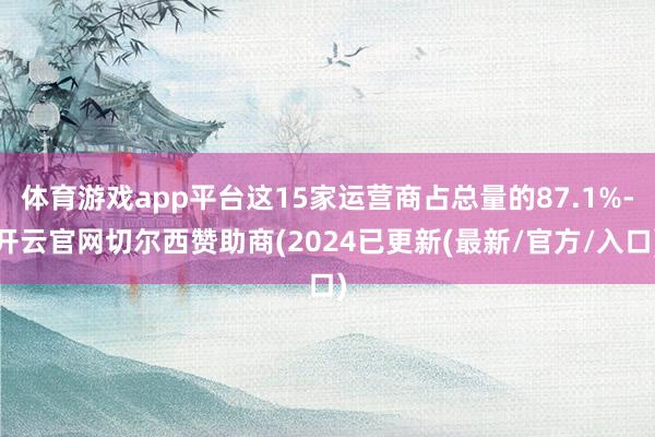 体育游戏app平台这15家运营商占总量的87.1%-开云官网切尔西赞助商(2024已更新(最新/官方/入口)