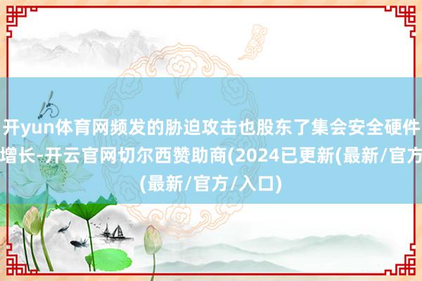 开yun体育网频发的胁迫攻击也股东了集会安全硬件投资的增长-开云官网切尔西赞助商(2024已更新(最新/官方/入口)