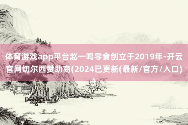 体育游戏app平台赵一鸣零食创立于2019年-开云官网切尔西赞助商(2024已更新(最新/官方/入口)