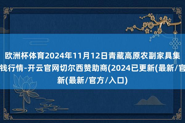 欧洲杯体育2024年11月12日青藏高原农副家具集散中心价钱行情-开云官网切尔西赞助商(2024已更新(最新/官方/入口)