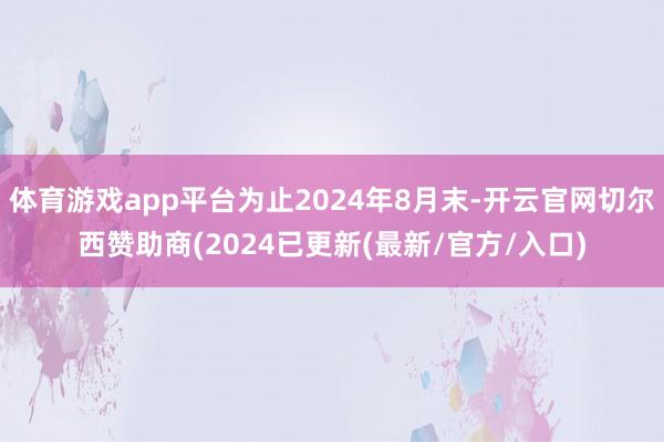 体育游戏app平台为止2024年8月末-开云官网切尔西赞助商(2024已更新(最新/官方/入口)