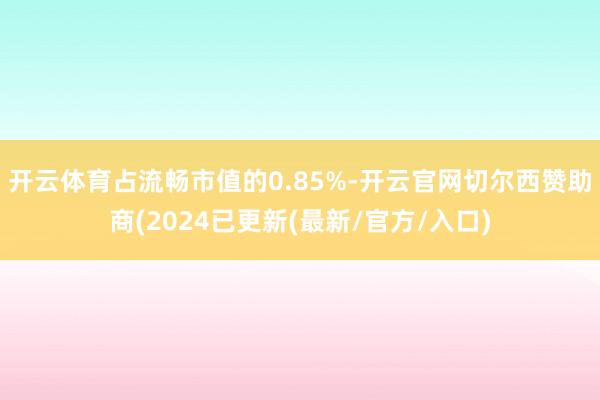 开云体育占流畅市值的0.85%-开云官网切尔西赞助商(2024已更新(最新/官方/入口)