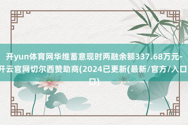 开yun体育网华维蓄意现时两融余额337.68万元-开云官网切尔西赞助商(2024已更新(最新/官方/入口)