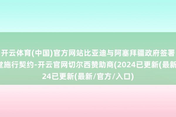 开云体育(中国)官方网站比亚迪与阿塞拜疆政府签署电动大巴名堂施行契约-开云官网切尔西赞助商(2024已更新(最新/官方/入口)