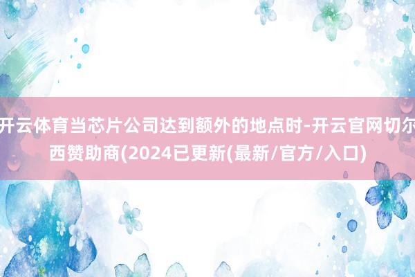 开云体育当芯片公司达到额外的地点时-开云官网切尔西赞助商(2024已更新(最新/官方/入口)