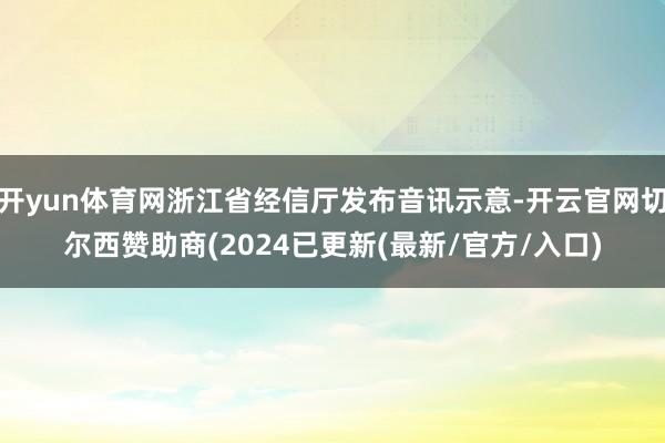 开yun体育网浙江省经信厅发布音讯示意-开云官网切尔西赞助商(2024已更新(最新/官方/入口)