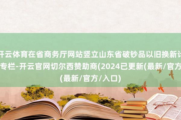 开云体育在省商务厅网站竖立山东省破钞品以旧换新计谋宣传专栏-开云官网切尔西赞助商(2024已更新(最新/官方/入口)