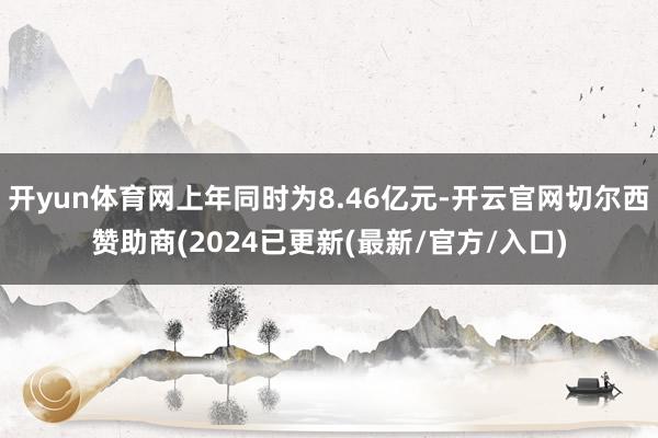 开yun体育网上年同时为8.46亿元-开云官网切尔西赞助商(2024已更新(最新/官方/入口)