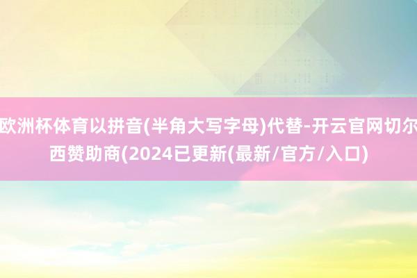 欧洲杯体育以拼音(半角大写字母)代替-开云官网切尔西赞助商(2024已更新(最新/官方/入口)