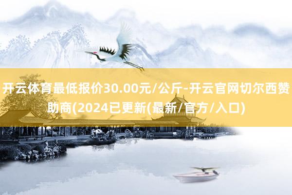 开云体育最低报价30.00元/公斤-开云官网切尔西赞助商(2024已更新(最新/官方/入口)