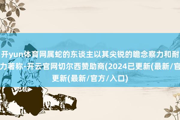 开yun体育网属蛇的东谈主以其尖锐的瞻念察力和耐心的判断力著称-开云官网切尔西赞助商(2024已更新(最新/官方/入口)