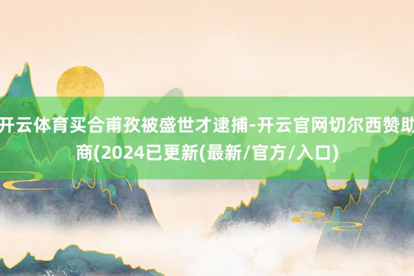 开云体育买合甫孜被盛世才逮捕-开云官网切尔西赞助商(2024已更新(最新/官方/入口)