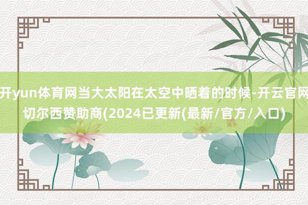 开yun体育网当大太阳在太空中晒着的时候-开云官网切尔西赞助商(2024已更新(最新/官方/入口)