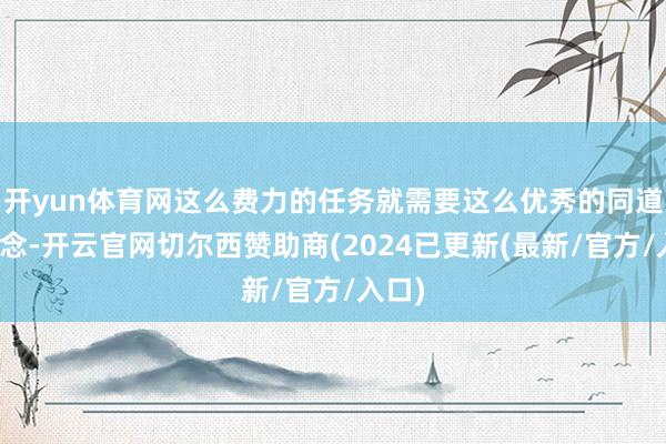 开yun体育网这么费力的任务就需要这么优秀的同道来作念-开云官网切尔西赞助商(2024已更新(最新/官方/入口)