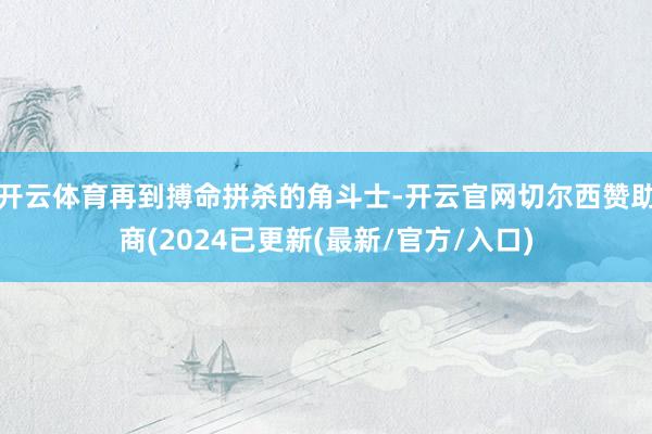 开云体育再到搏命拼杀的角斗士-开云官网切尔西赞助商(2024已更新(最新/官方/入口)