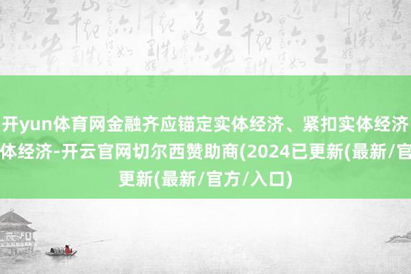 开yun体育网金融齐应锚定实体经济、紧扣实体经济、服求实体经济-开云官网切尔西赞助商(2024已更新(最新/官方/入口)