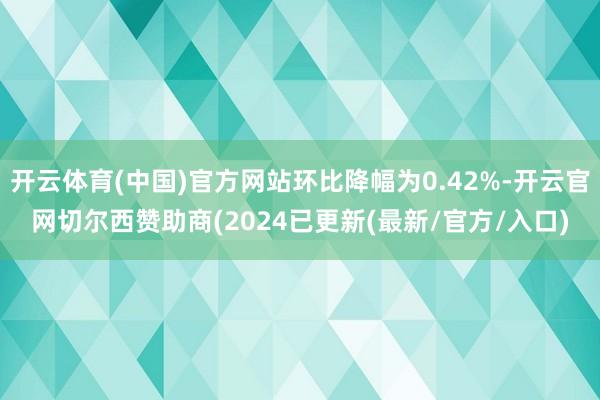 开云体育(中国)官方网站环比降幅为0.42%-开云官网切尔西赞助商(2024已更新(最新/官方/入口)