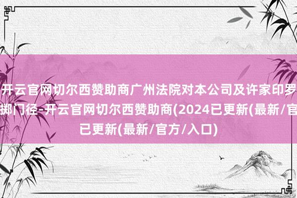 开云官网切尔西赞助商广州法院对本公司及许家印罗致规定糜掷门径-开云官网切尔西赞助商(2024已更新(最新/官方/入口)