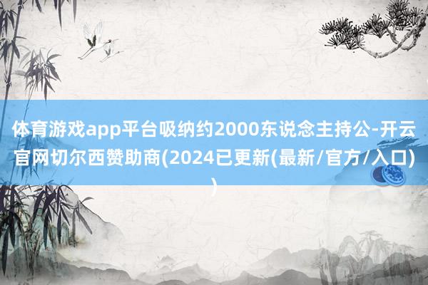 体育游戏app平台吸纳约2000东说念主持公-开云官网切尔西赞助商(2024已更新(最新/官方/入口)