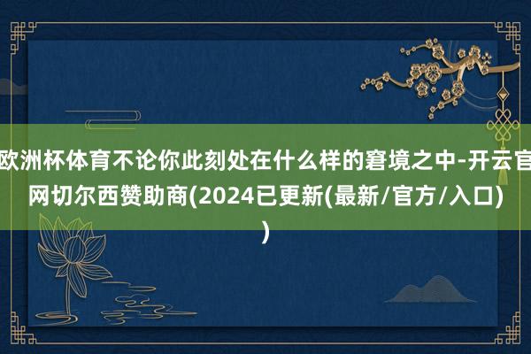 欧洲杯体育不论你此刻处在什么样的窘境之中-开云官网切尔西赞助商(2024已更新(最新/官方/入口)