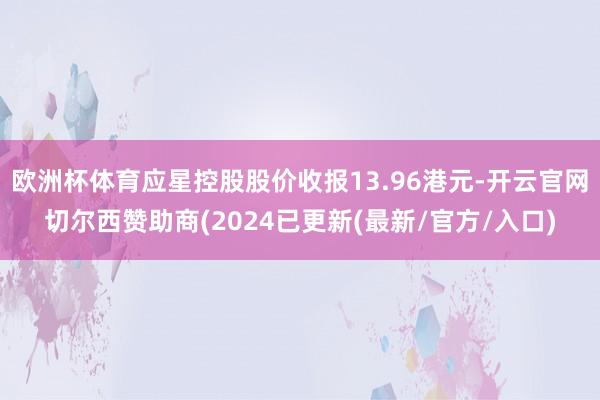 欧洲杯体育应星控股股价收报13.96港元-开云官网切尔西赞助商(2024已更新(最新/官方/入口)