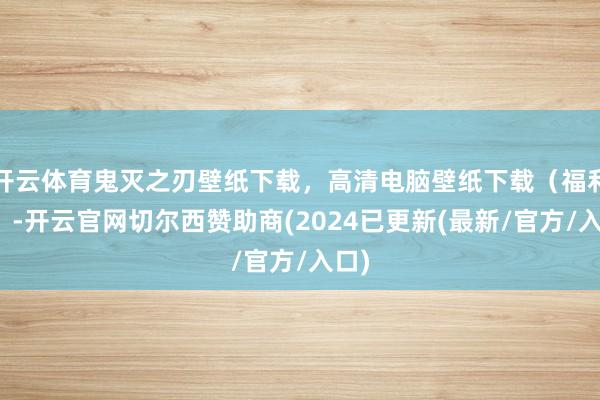 开云体育鬼灭之刃壁纸下载，高清电脑壁纸下载（福利！）-开云官网切尔西赞助商(2024已更新(最新/官方/入口)