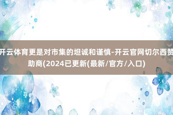 开云体育更是对市集的坦诚和谨慎-开云官网切尔西赞助商(2024已更新(最新/官方/入口)