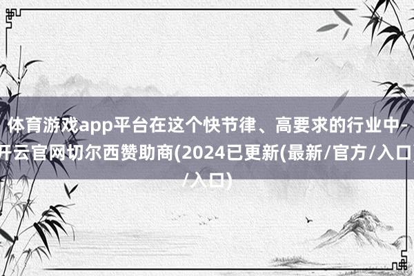 体育游戏app平台在这个快节律、高要求的行业中-开云官网切尔西赞助商(2024已更新(最新/官方/入口)