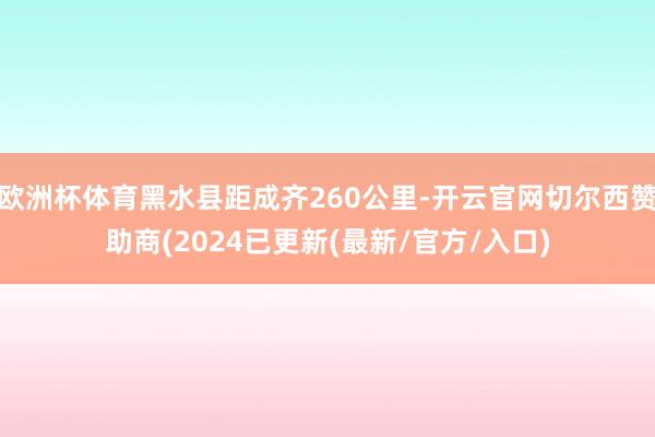 欧洲杯体育黑水县距成齐260公里-开云官网切尔西赞助商(2024已更新(最新/官方/入口)