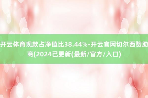 开云体育现款占净值比38.44%-开云官网切尔西赞助商(2024已更新(最新/官方/入口)