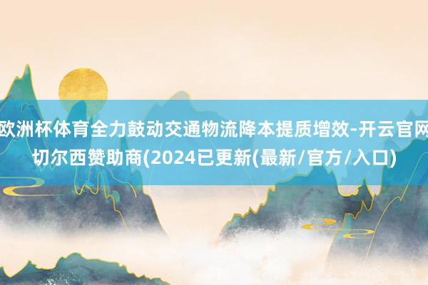 欧洲杯体育全力鼓动交通物流降本提质增效-开云官网切尔西赞助商(2024已更新(最新/官方/入口)