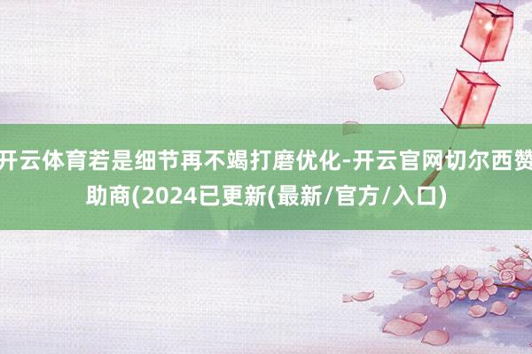 开云体育若是细节再不竭打磨优化-开云官网切尔西赞助商(2024已更新(最新/官方/入口)