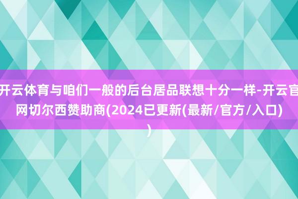 开云体育与咱们一般的后台居品联想十分一样-开云官网切尔西赞助商(2024已更新(最新/官方/入口)