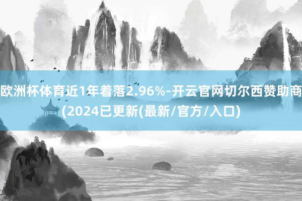 欧洲杯体育近1年着落2.96%-开云官网切尔西赞助商(2024已更新(最新/官方/入口)