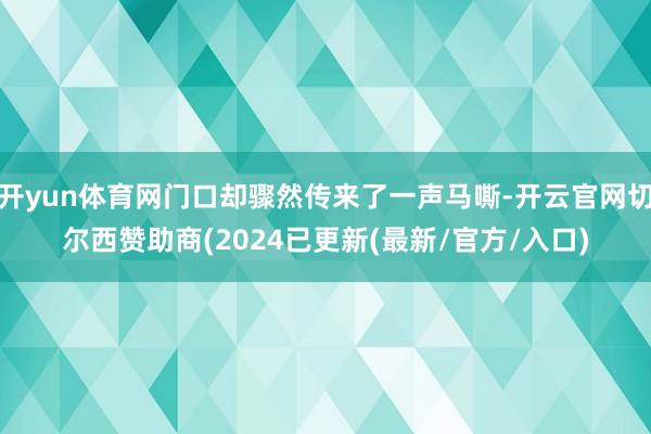 开yun体育网门口却骤然传来了一声马嘶-开云官网切尔西赞助商(2024已更新(最新/官方/入口)