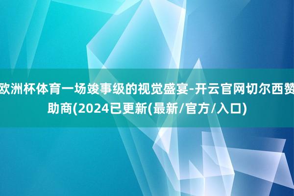 欧洲杯体育一场竣事级的视觉盛宴-开云官网切尔西赞助商(2024已更新(最新/官方/入口)