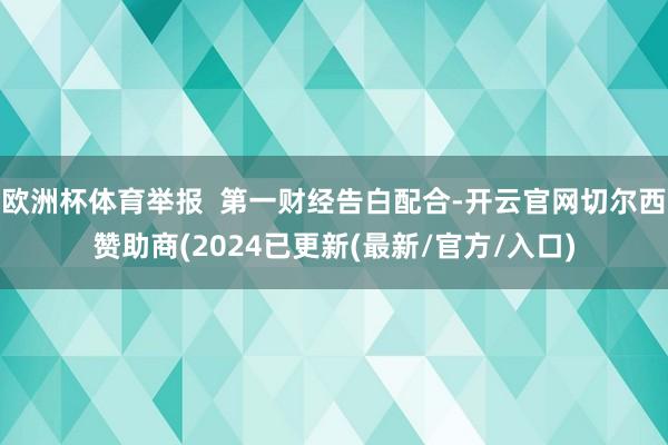 欧洲杯体育举报  第一财经告白配合-开云官网切尔西赞助商(2024已更新(最新/官方/入口)