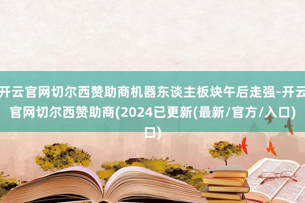 开云官网切尔西赞助商机器东谈主板块午后走强-开云官网切尔西赞助商(2024已更新(最新/官方/入口)