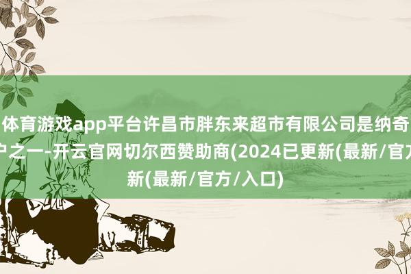 体育游戏app平台许昌市胖东来超市有限公司是纳奇科的客户之一-开云官网切尔西赞助商(2024已更新(最新/官方/入口)