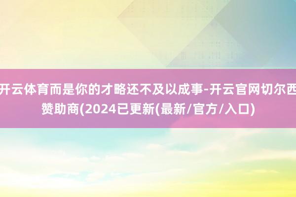 开云体育而是你的才略还不及以成事-开云官网切尔西赞助商(2024已更新(最新/官方/入口)