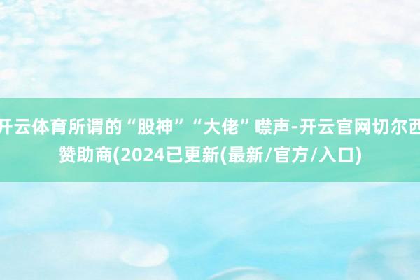 开云体育所谓的“股神”“大佬”噤声-开云官网切尔西赞助商(2024已更新(最新/官方/入口)