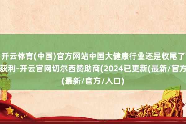 开云体育(中国)官方网站中国大健康行业还是收尾了珍重的获利-开云官网切尔西赞助商(2024已更新(最新/官方/入口)