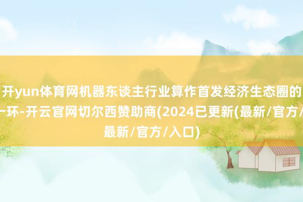 开yun体育网机器东谈主行业算作首发经济生态圈的紧迫一环-开云官网切尔西赞助商(2024已更新(最新/官方/入口)