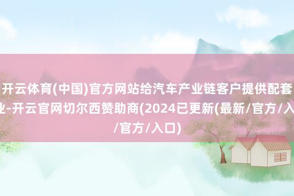 开云体育(中国)官方网站给汽车产业链客户提供配套职业-开云官网切尔西赞助商(2024已更新(最新/官方/入口)